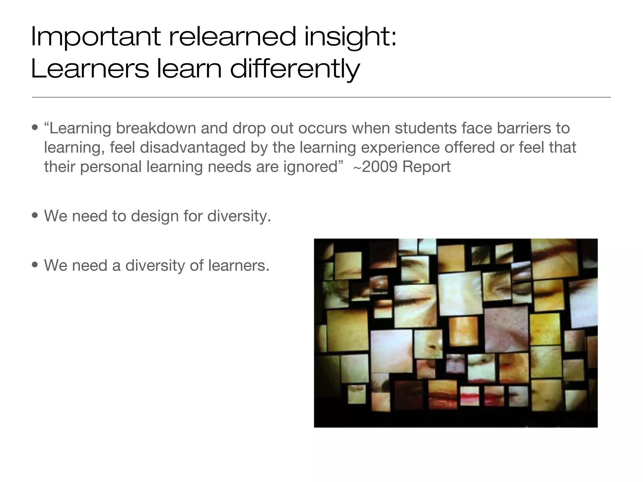 Important relearned insight:
Learners learn differently

• “Learning breakdown and drop out occurs when students face barriers to
  learning, feel disadvantaged by the learning experience offered or feel that
  their personal learning needs are ignored” ~2009 Report


• We need to design for diversity.


• We need a diversity of learners.
 