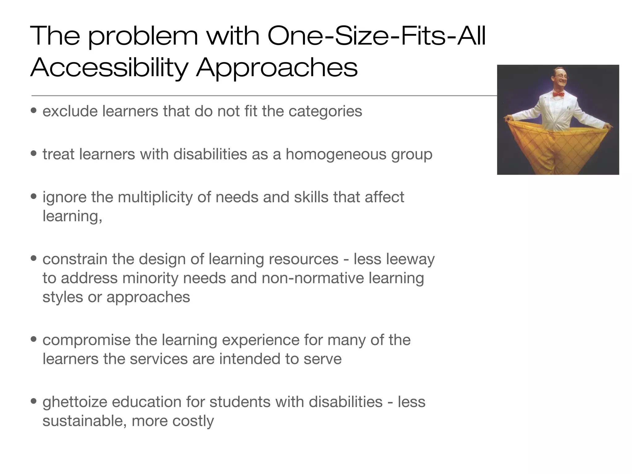 The problem with One-Size-Fits-All
Accessibility Approaches
• exclude learners that do not fit the categories

• treat learners with disabilities as a homogeneous group

• ignore the multiplicity of needs and skills that affect
  learning,

• constrain the design of learning resources - less leeway
  to address minority needs and non-normative learning
  styles or approaches

• compromise the learning experience for many of the
  learners the services are intended to serve

• ghettoize education for students with disabilities - less
  sustainable, more costly
 
