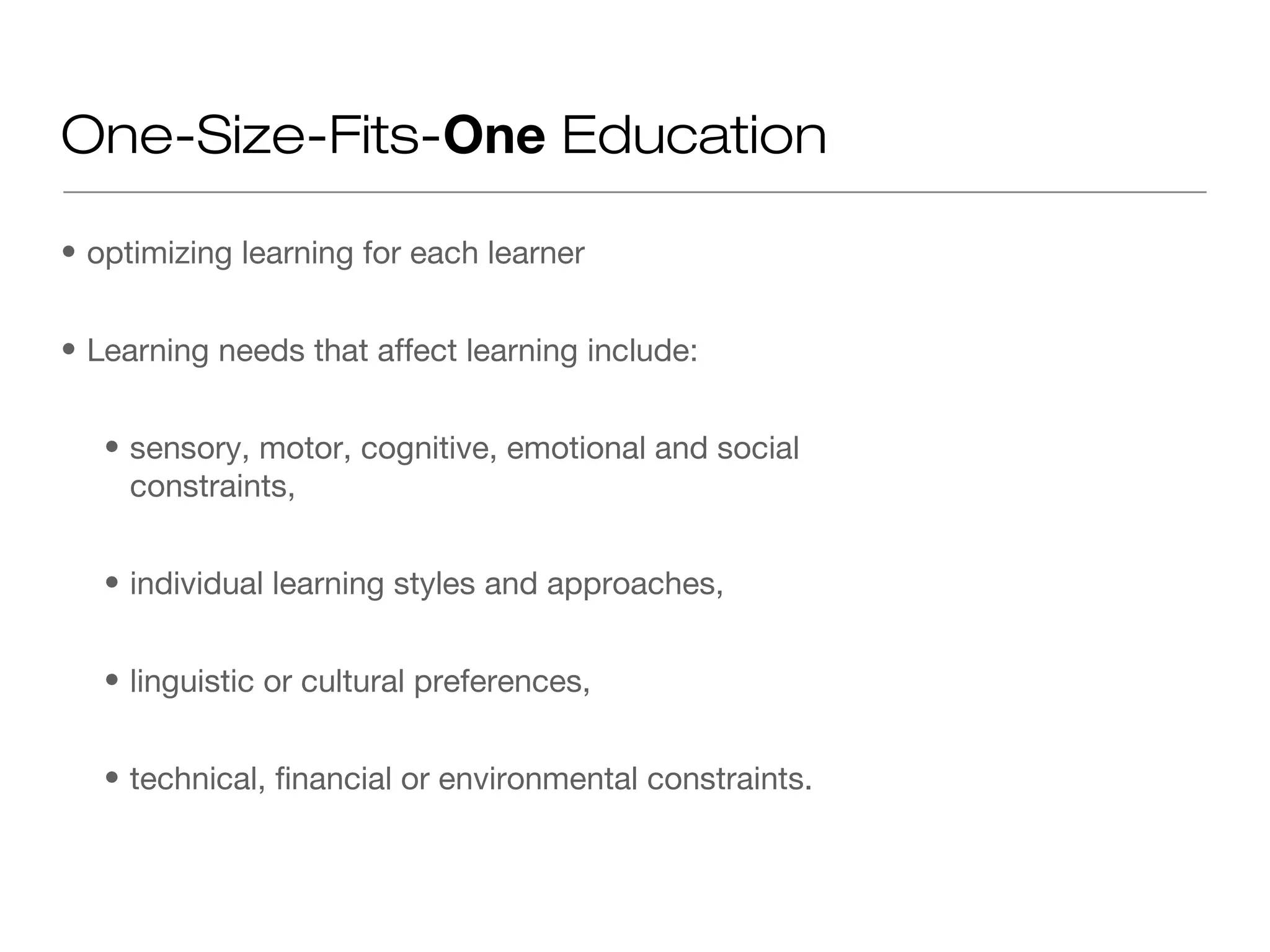 One-Size-Fits-One Education

• optimizing learning for each learner


• Learning needs that affect learning include:


   • sensory, motor, cognitive, emotional and social
     constraints,


   • individual learning styles and approaches,


   • linguistic or cultural preferences,


   • technical, financial or environmental constraints.
 