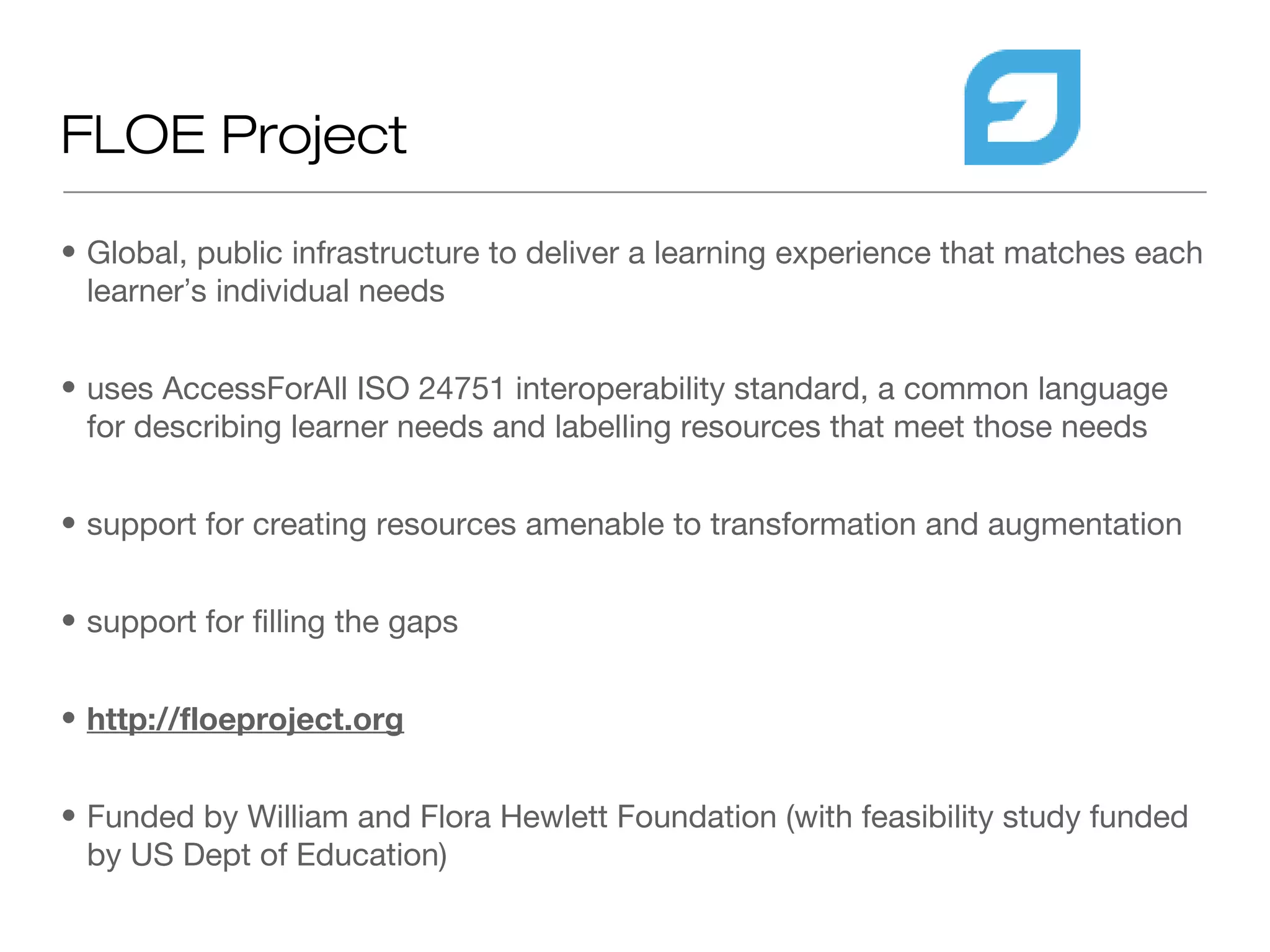 FLOE Project

• Global, public infrastructure to deliver a learning experience that matches each
  learner’s individual needs


• uses AccessForAll ISO 24751 interoperability standard, a common language
  for describing learner needs and labelling resources that meet those needs


• support for creating resources amenable to transformation and augmentation


• support for filling the gaps


• http://floeproject.org


• Funded by William and Flora Hewlett Foundation (with feasibility study funded
  by US Dept of Education)
 