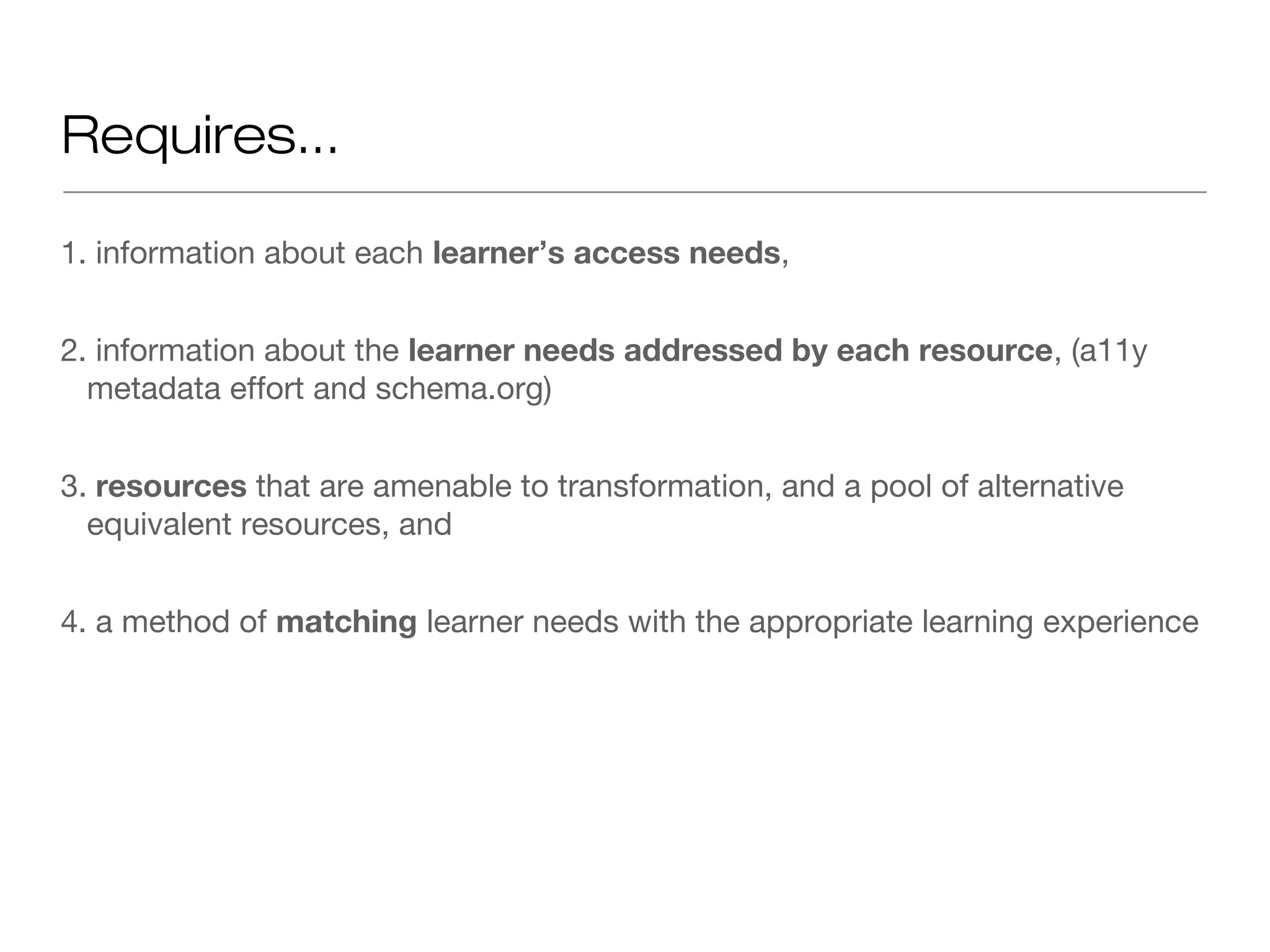 Requires...

1. information about each learner’s access needs,


2. information about the learner needs addressed by each resource, (a11y
  metadata effort and schema.org)


3. resources that are amenable to transformation, and a pool of alternative
  equivalent resources, and


4. a method of matching learner needs with the appropriate learning experience
 