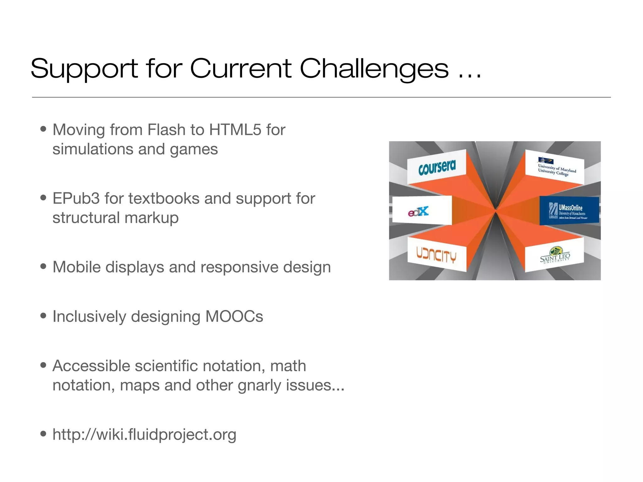 Support for Current Challenges …

• Moving from Flash to HTML5 for
  simulations and games


• EPub3 for textbooks and support for
  structural markup


• Mobile displays and responsive design


• Inclusively designing MOOCs


• Accessible scientific notation, math
  notation, maps and other gnarly issues...


• http://wiki.fluidproject.org
 