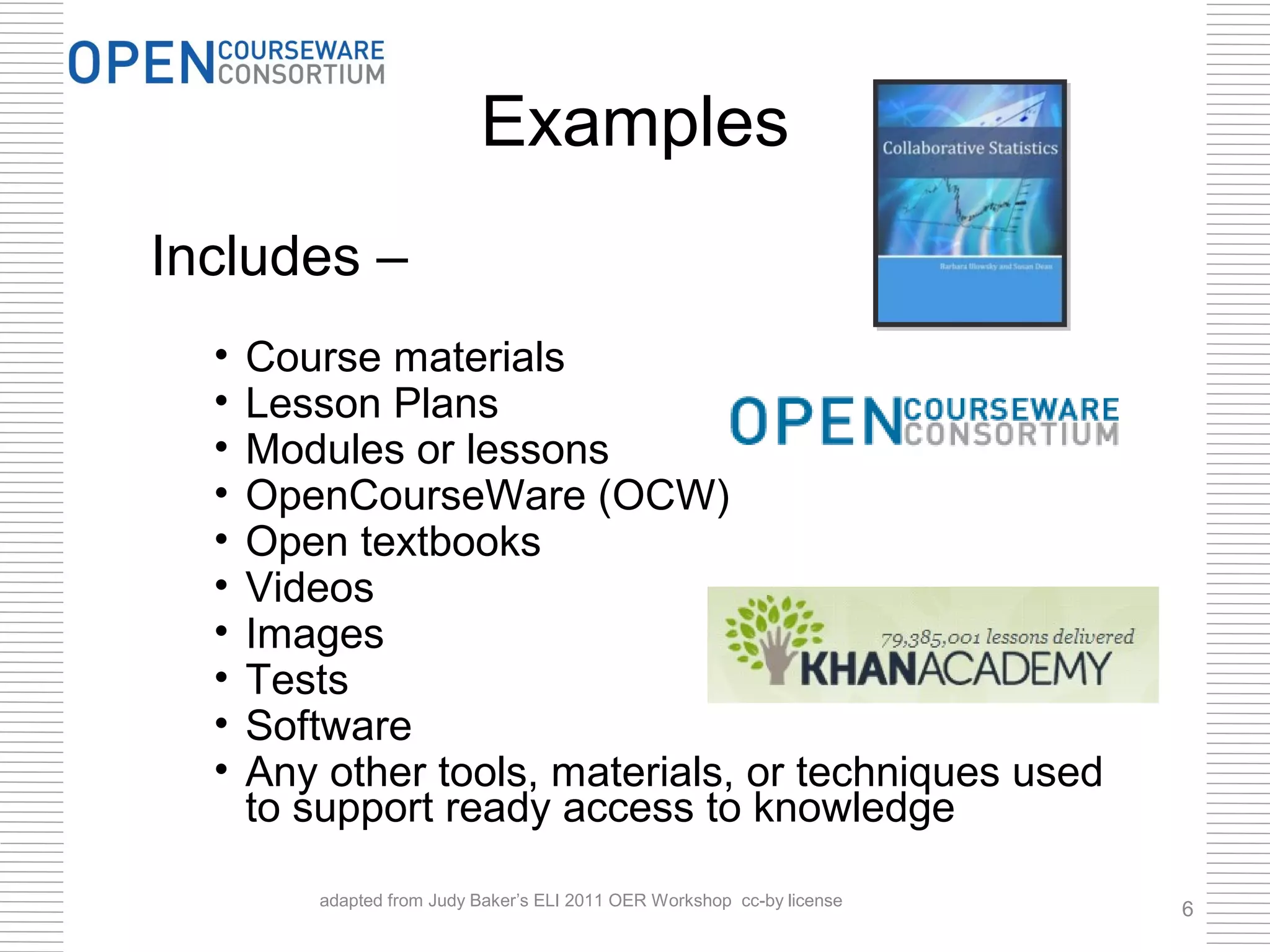 Examples
Includes –
  •   Course materials
  •   Lesson Plans
  •   Modules or lessons
  •   OpenCourseWare (OCW)
  •   Open textbooks
  •   Videos
  •   Images
  •   Tests
  •   Software
  •   Any other tools, materials, or techniques used
      to support ready access to knowledge

         adapted from Judy Baker’s ELI 2011 OER Workshop cc-by license
                                                                         6
 