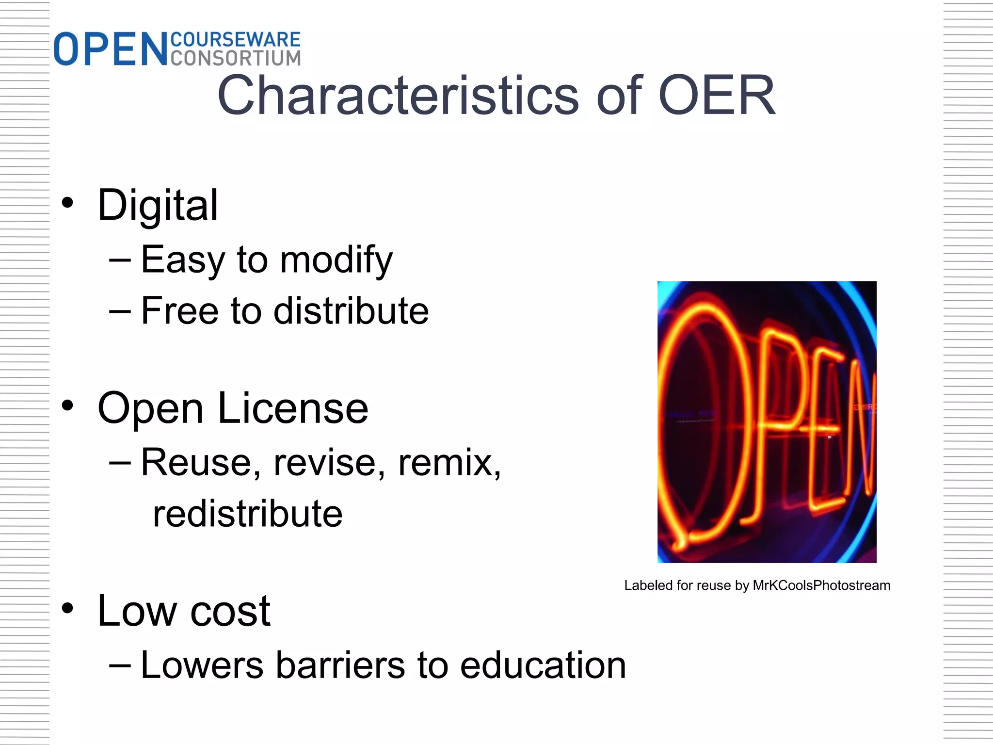 Characteristics of OER
• Digital
  – Easy to modify
  – Free to distribute

• Open License
  – Reuse, revise, remix,
    redistribute
                               Labeled for reuse by MrKCoolsPhotostream

• Low cost
  – Lowers barriers to education
 