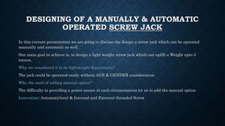 DESIGNING OF A MANUALLY & AUTOMATIC
OPERATED SCREW JACK
In this current presentation we are going to discuss the design a screw jack which can be operated
manually and automatic as well.
Our main goal to achieve is, to design a light weight screw jack which can uplift a Weight upto 3
tonnes.
Why we considered it to be lightweight &automatic?
The jack could be operated easily without AGE & GENDER consideration.
Why the need of adding manual option?
The difficulty in providing a power source at each circumstances let us to add the manual option
Innovation: Automatic(era) & Internal and External threaded Screw
 