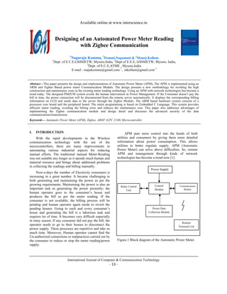 Available online at www.interscience.in


                     Designing of an Automated Power Meter Reading
                               with Zigbee Communication
                               1
                                   Nagaraju Kommu, 2Pammi.Nagamani & 3Manoj Kollam
                 1
                     Dept. of E.C.E,GSSSIETW, Mysore,India, 2Dept.of E.E.E, GSSSIETW, Mysore. India,
                                             3
                                               Dept. of E.C.E,ATME , Mysore,India
                                  E-mail : raajukommu@gmail.com 1, mkollam@gmail.com 3


Abstract - This paper presents the design and implementation of Automatic Power Meter (APM), The APM is implemented using an
ARM and Zigbee Based power meter Communication Module. The design presents a new methodology for avoiding the high
construction and maintenance costs in the existing meter reading technology. Using an APM with network technologies has become a
trend today. The designed PMZCM system avoids the human intervention in Power Management. If the Consumer doesn’t pay the
bill in time, the power connection will be disconnected from the remote server automatically. It displays the corresponding billing
information on LCD and sends data to the server through the Zigbee Module. The ARM based hardware system consists of a
processor core board and the peripheral board. The entire programming is based on Embedded C Language. This system provides
efficient meter reading, avoiding the billing error and reduces the maintenance cost. This paper also addresses advantages of
implementing the Zigbee communication module and design detail and discusses the advanced security of the data
communications/transmission.
Keywords— Automatic Power Meter (APM), Zigbee, ARM7 (LPC 2148) Microcontroller
.
I.   INTRODUCTION                                                         APM puts more control into the hands of both
     With the rapid developments in the Wireless                   utilities and consumers by giving them more detailed
communication technology with the use of the                       information about power consumption. This allows
microcontrollers, there are many improvements in                   utilities to better regulate supply. APM (Automatic
automating various industrial aspects for reducing                 Power Meter) can solve above difficulties. So, remote
manual efforts. The traditional manual Meter-Reading               APM and management through kinds of network
was not suitable any longer as it spends much human and            technologies has become a trend now [1].
material resource and brings about additional problems
in collecting the readings and billing manually.
                                                                                             Power Supply
     Now-a-days the number of Electricity consumers is
increasing in a great number. It became challenging in
both generating and maintaining the power as per the
growing requirements. Maintaining the power is also an                                          Control             Communication
                                                                      Relay Control
important task as generating the power presently; the                     Unit                  Module                 Module
human operator goes to the consumer’s house and
produces the bill as per the meter reading. If the
consumer is not available, the billing process will be
pending and human operator again needs to revisit the
pending houses. Going to each and every consumer’s                                             Power Data
house and generating the bill is a laborious task and                                       Collection Module
requires lot of time. It becomes very difficult especially
in rainy season. If any consumer did not pay the bill, the
                                                                                                                      Remote
operator needs to go to their houses to disconnect the                                                             Terminal Unit
power supply. These processes are repetitive and take so
much time. Moreover, Human operator cannot find the
Un-authorized connections or malpractices carried out by
the consumer to reduce or stop the meter reading/power             Figure.1 Block diagram of the Automatic Power Meter.
supply.



                              International Journal of Computer & Communication Technology
 