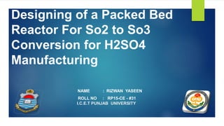 Designing of a Packed Bed
Reactor For So2 to So3
Conversion for H2SO4
Manufacturing
NAME : RIZWAN YASEEN
ROLL NO : RP15-CE - #31
I.C.E.T PUNJAB UNIVERSITY
 