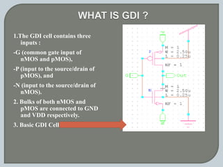 1.The GDI cell contains three
inputs :
-G (common gate input of
nMOS and pMOS),
-P (input to the source/drain of
pMOS), and
-N (input to the source/drain of
nMOS).
2. Bulks of both nMOS and
pMOS are connected to GND
and VDD respectively.
3. Basic GDI Cell
 