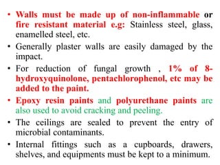 • Walls must be made up of non-inflammable or
fire resistant material e.g: Stainless steel, glass,
enamelled steel, etc.
• Generally plaster walls are easily damaged by the
impact.
• For reduction of fungal growth , 1% of 8-
hydroxyquinolone, pentachlorophenol, etc may be
added to the paint.
• Epoxy resin paints and polyurethane paints are
also used to avoid cracking and peeling.
• The ceilings are sealed to prevent the entry of
microbial contaminants.
• Internal fittings such as a cupboards, drawers,
shelves, and equipments must be kept to a minimum.
 