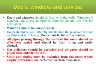 Doors, windows and services
• Doors and windows should fit flush with the walls. Windows if
required, are solely to provide illumination and are not for
ventilation.
• Windows should be non-openable.
• Doors should be well fitted by maintaining the positive pressure
air flow and self closing. Doors must be limited in number.
• All pipes passing through the walls of the room should be
effectively sealed and should be flush fitting and easily
cleaned.
• Gas cylinders should be excluded and all gases should be
piped from outside the area.
• Sinks and drains must be excluded from the areas where
aseptic procedures are performed in clean room areas.
 