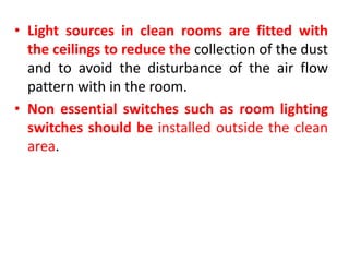 • Light sources in clean rooms are fitted with
the ceilings to reduce the collection of the dust
and to avoid the disturbance of the air flow
pattern with in the room.
• Non essential switches such as room lighting
switches should be installed outside the clean
area.
 