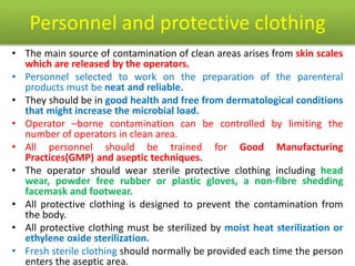 Personnel and protective clothing
• The main source of contamination of clean areas arises from skin scales
which are released by the operators.
• Personnel selected to work on the preparation of the parenteral
products must be neat and reliable.
• They should be in good health and free from dermatological conditions
that might increase the microbial load.
• Operator –borne contamination can be controlled by limiting the
number of operators in clean area.
• All personnel should be trained for Good Manufacturing
Practices(GMP) and aseptic techniques.
• The operator should wear sterile protective clothing including head
wear, powder free rubber or plastic gloves, a non-fibre shedding
facemask and footwear.
• All protective clothing is designed to prevent the contamination from
the body.
• All protective clothing must be sterilized by moist heat sterilization or
ethylene oxide sterilization.
• Fresh sterile clothing should normally be provided each time the person
enters the aseptic area.
 