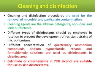 Cleaning and disinfection
• Cleaning and disinfection procedures are used for the
removal of microbial and particulate contamination.
• Cleaning agents are the alkaline detergents, non-ionic and
ionic surfactants.
• Different types of disinfectants should be employed in
rotation to prevent the development of resistant strains of
microorganisms.
• Different concentration of quarternary ammonium
compounds, sodium hypochloride, ethanol and
formaldehyde solutions are used as disinfectants in
cleaning area.
• Cetrimide or chlorhexidine in 70% alcohol are suitable
for use as skin disinfectants.
 