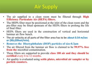 Air Supply
• The air supplied to a clean room must be filtered through High
Efficiency Particulate Air (HEPA) filters.
• The HEPA filter must be positioned at the inlet of the clean room and the
pre-filter may be fitted upstream of the HEPA filters to prolong the life
of final filter.
• HEPA filters are used in the construction of vertical and horizontal
laminar air flow bench.
• The air velocity at all parts of the filter area has to be about 0.54 m/sec
or (90+20feet/min).
• Removes the Dioctyphthalate (DOP) particles of size-0.3µm
• The air filtered from the laminar air flow is claimed to be 99.97% free
from the microbial contamination.
• These filters are supported to provide class 100 air and they should be
certified every 6 to 12 months.
• Air quality is evaluated using settle plates, microbial air sampler or by
particle counters.
 