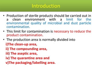 Introduction
• Production of sterile products should be carried out in
a clean environment with a limit for the
environmental quality of microbial and dust particle
contamination.
• This limit for contamination is necessary to reduce the
product contamination.
• The production area is normally divided into
i)The clean-up area,
ii) The compounding area,
iii) The aseptic area,
iv) The quarantine area and
v)The packaging/labelling area.
 