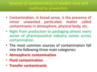 Sources of contamination in aseptic area and
method to prevention
• Contamination, in broad sense, is the presence of
minor unwanted particulate matter called
contaminants in atmosphere, physical body, etc.
• Right from production to packaging almost every
sector of pharmaceutical industry comes across
contamination.
• The most common sources of contamination fall
into the following three main categories:
• Atmospheric contamination
• Fluid contamination
• Transfer contaminants
 