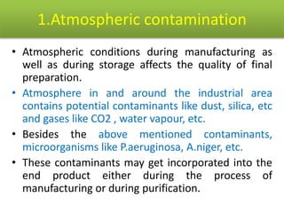 1.Atmospheric contamination
• Atmospheric conditions during manufacturing as
well as during storage affects the quality of final
preparation.
• Atmosphere in and around the industrial area
contains potential contaminants like dust, silica, etc
and gases like CO2 , water vapour, etc.
• Besides the above mentioned contaminants,
microorganisms like P.aeruginosa, A.niger, etc.
• These contaminants may get incorporated into the
end product either during the process of
manufacturing or during purification.
 