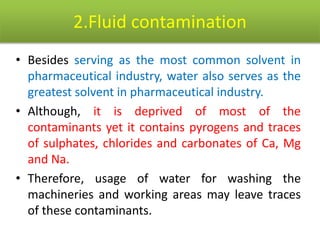 2.Fluid contamination
• Besides serving as the most common solvent in
pharmaceutical industry, water also serves as the
greatest solvent in pharmaceutical industry.
• Although, it is deprived of most of the
contaminants yet it contains pyrogens and traces
of sulphates, chlorides and carbonates of Ca, Mg
and Na.
• Therefore, usage of water for washing the
machineries and working areas may leave traces
of these contaminants.
 