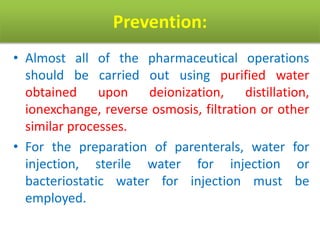 Prevention:
• Almost all of the pharmaceutical operations
should be carried out using purified water
obtained upon deionization, distillation,
ionexchange, reverse osmosis, filtration or other
similar processes.
• For the preparation of parenterals, water for
injection, sterile water for injection or
bacteriostatic water for injection must be
employed.
 