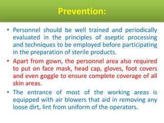 Prevention:
• Personnel should be well trained and periodically
evaluated in the principles of aseptic processing
and techniques to be employed before participating
in the preparation of sterile products.
• Apart from gown, the personnel area also required
to put on face mask, head cap, gloves, foot covers
and even goggle to ensure complete coverage of all
skin areas.
• The entrance of most of the working areas is
equipped with air blowers that aid in removing any
loose dirt, lint from uniform of the operators.
 