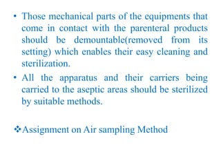 • Those mechanical parts of the equipments that
come in contact with the parenteral products
should be demountable(removed from its
setting) which enables their easy cleaning and
sterilization.
• All the apparatus and their carriers being
carried to the aseptic areas should be sterilized
by suitable methods.
Assignment on Air sampling Method
 