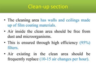 Clean-up section
• The cleaning area has walls and ceilings made
up of film coating materials.
• Air inside the clean area should be free from
dust and microorganisms.
• This is ensured through high efficiency (95%)
filters.
• Air existing in the clean area should be
frequently replace (10-15 air changes per hour).
 