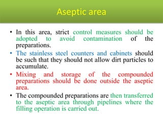 Aseptic area
• In this area, strict control measures should be
adopted to avoid contamination of the
preparations.
• The stainless steel counters and cabinets should
be such that they should not allow dirt particles to
accumulate.
• Mixing and storage of the compounded
preparations should be done outside the aseptic
area.
• The compounded preparations are then transferred
to the aseptic area through pipelines where the
filling operation is carried out.
 