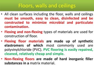 Floors, walls and ceilings
• All clean surfaces including the floor, walls and ceilings
must be smooth, easy to clean, disinfected and be
constructed to minimize microbial and particulate
contamination.
• Flexing and non-flexing types of materials are used for
construction of floor.
• Flexing floor materials are made up of synthetic
elastromers of which most commonly used are
polyvinylchloride (PVC). PVC flooring is easily repaired,
cleaned, relatively cheap and simple.
• Non-flexing floors are made of hard inorganic filler
substances in a matrix material.
 