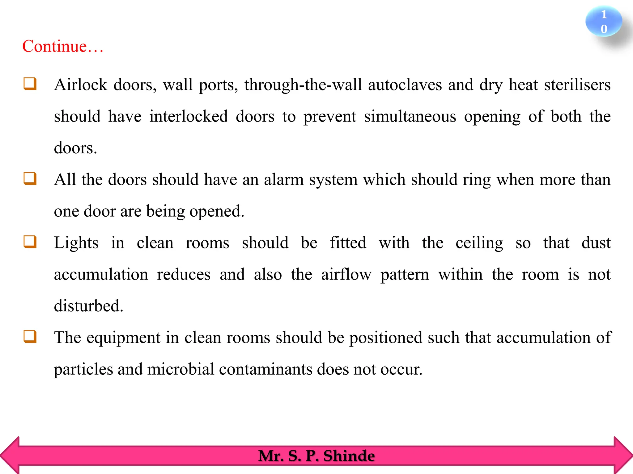 1
0
Mr. S. P. Shinde
❑ Airlock doors, wall ports, through-the-wall autoclaves and dry heat sterilisers
should have interlocked doors to prevent simultaneous opening of both the
doors.
❑ All the doors should have an alarm system which should ring when more than
one door are being opened.
❑ Lights in clean rooms should be fitted with the ceiling so that dust
accumulation reduces and also the airflow pattern within the room is not
disturbed.
❑ The equipment in clean rooms should be positioned such that accumulation of
particles and microbial contaminants does not occur.
Continue…
 