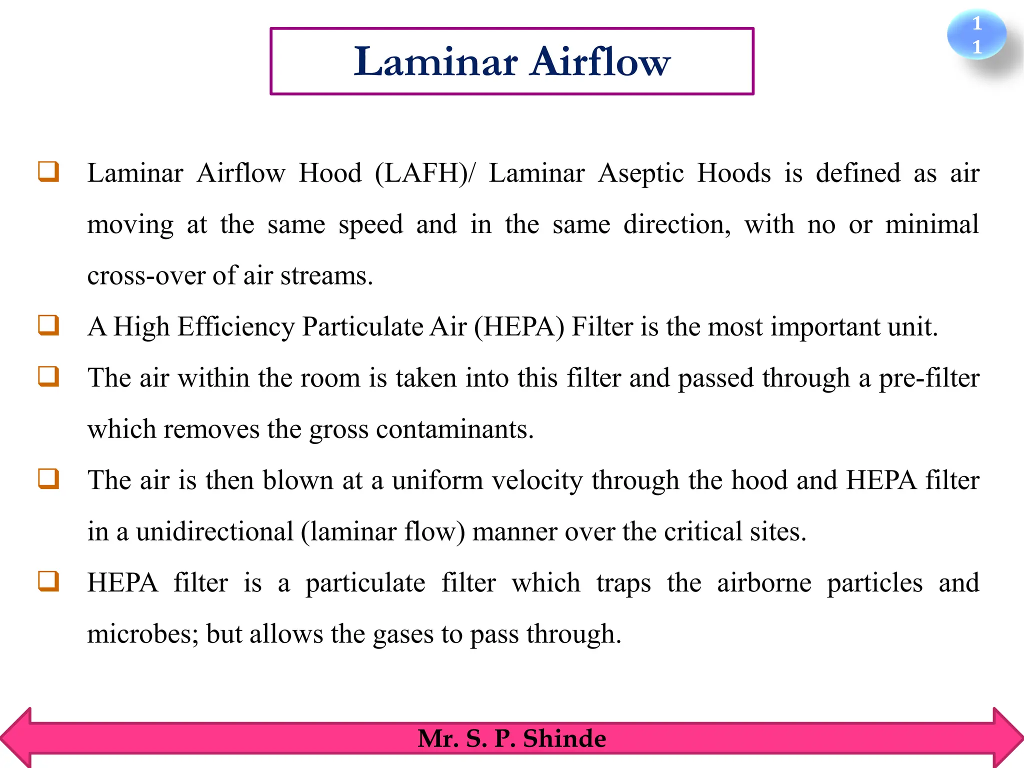 1
1
Mr. S. P. Shinde
Laminar Airflow
❑ Laminar Airflow Hood (LAFH)/ Laminar Aseptic Hoods is defined as air
moving at the same speed and in the same direction, with no or minimal
cross-over of air streams.
❑ A High Efficiency Particulate Air (HEPA) Filter is the most important unit.
❑ The air within the room is taken into this filter and passed through a pre-filter
which removes the gross contaminants.
❑ The air is then blown at a uniform velocity through the hood and HEPA filter
in a unidirectional (laminar flow) manner over the critical sites.
❑ HEPA filter is a particulate filter which traps the airborne particles and
microbes; but allows the gases to pass through.
 