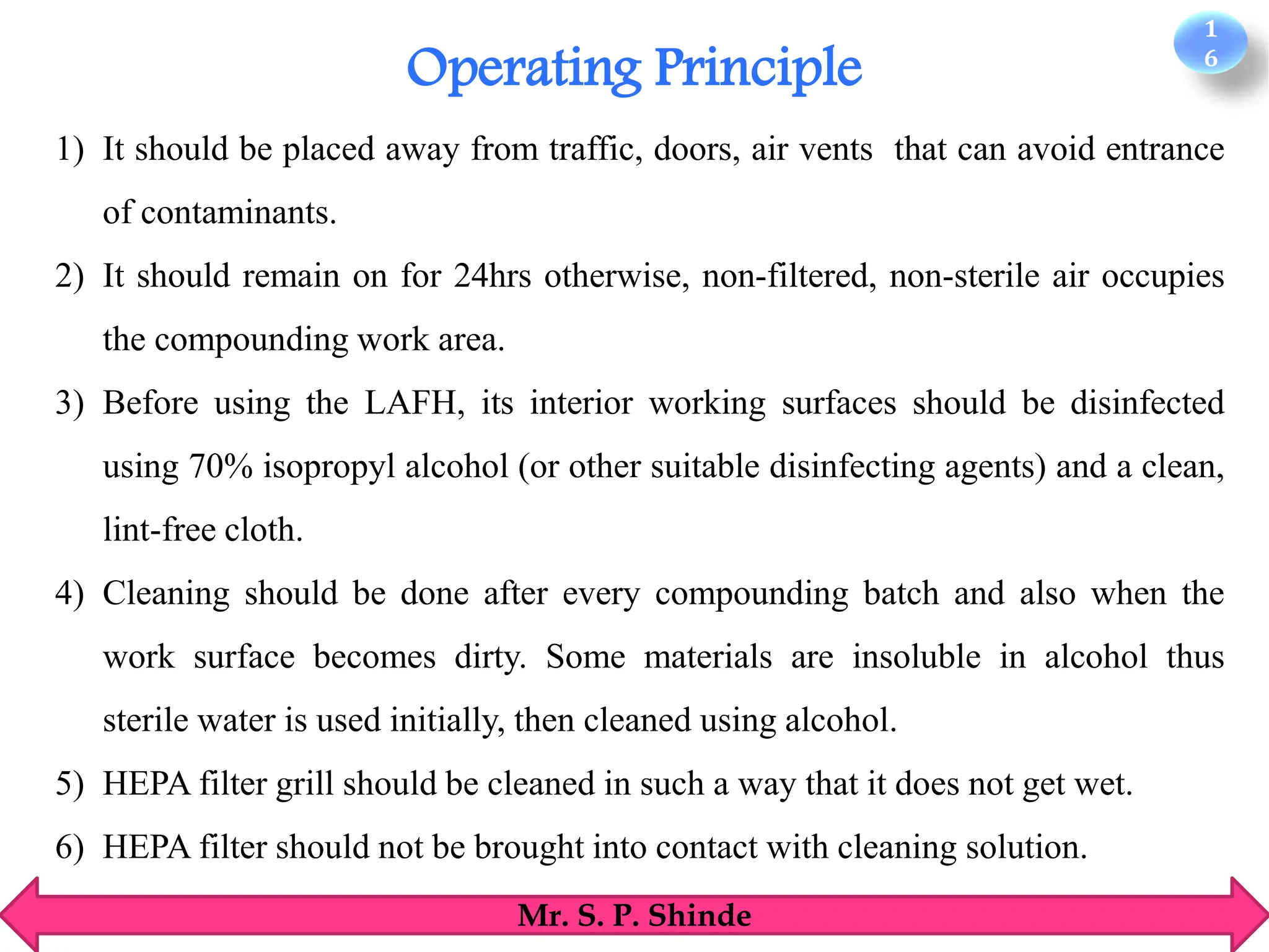 1
6
Mr. S. P. Shinde
1) It should be placed away from traffic, doors, air vents that can avoid entrance
of contaminants.
2) It should remain on for 24hrs otherwise, non-filtered, non-sterile air occupies
the compounding work area.
3) Before using the LAFH, its interior working surfaces should be disinfected
using 70% isopropyl alcohol (or other suitable disinfecting agents) and a clean,
lint-free cloth.
4) Cleaning should be done after every compounding batch and also when the
work surface becomes dirty. Some materials are insoluble in alcohol thus
sterile water is used initially, then cleaned using alcohol.
5) HEPA filter grill should be cleaned in such a way that it does not get wet.
6) HEPA filter should not be brought into contact with cleaning solution.
Operating Principle
 