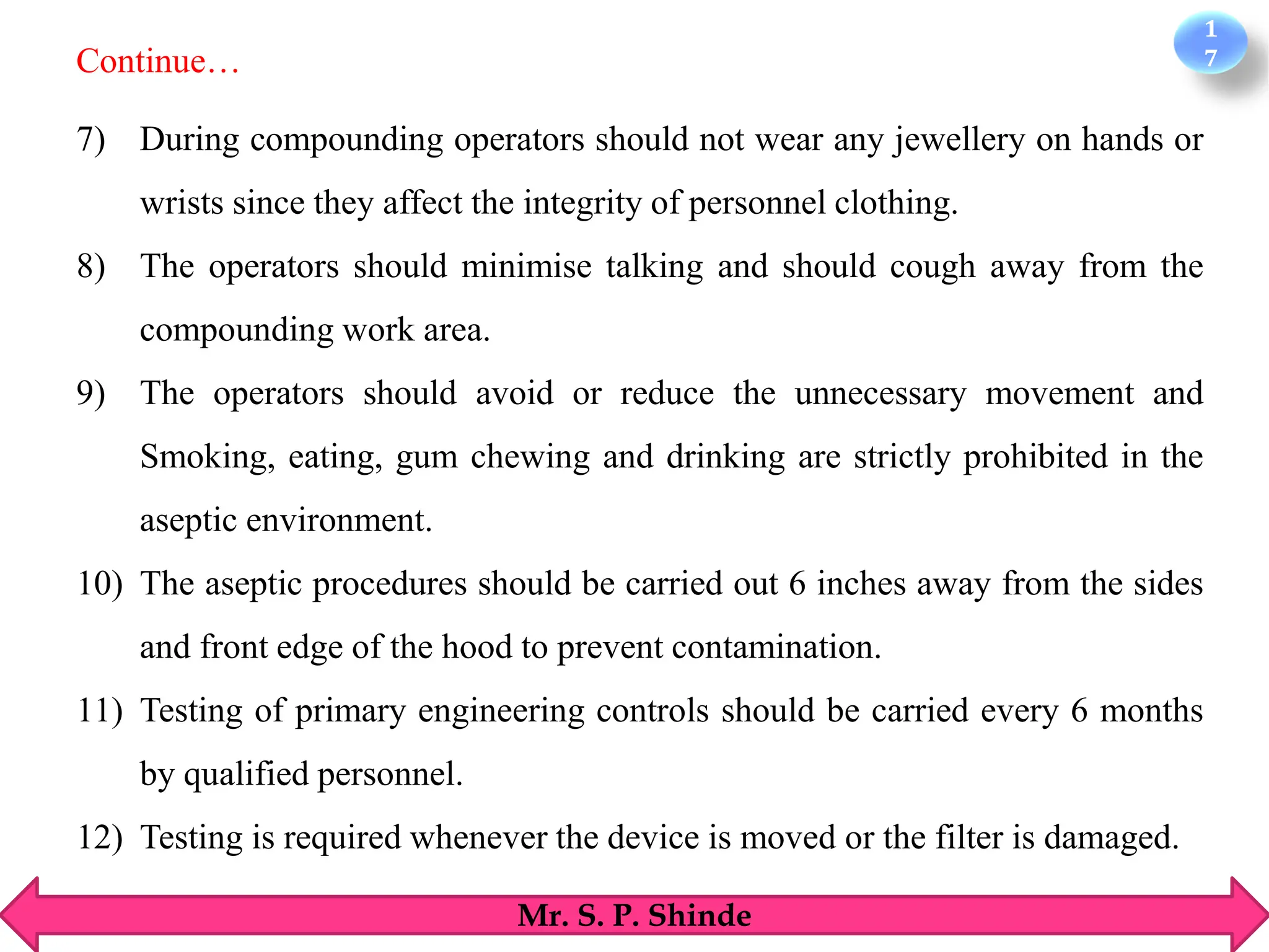 1
7
Mr. S. P. Shinde
7) During compounding operators should not wear any jewellery on hands or
wrists since they affect the integrity of personnel clothing.
8) The operators should minimise talking and should cough away from the
compounding work area.
9) The operators should avoid or reduce the unnecessary movement and
Smoking, eating, gum chewing and drinking are strictly prohibited in the
aseptic environment.
10) The aseptic procedures should be carried out 6 inches away from the sides
and front edge of the hood to prevent contamination.
11) Testing of primary engineering controls should be carried every 6 months
by qualified personnel.
12) Testing is required whenever the device is moved or the filter is damaged.
Continue…
 