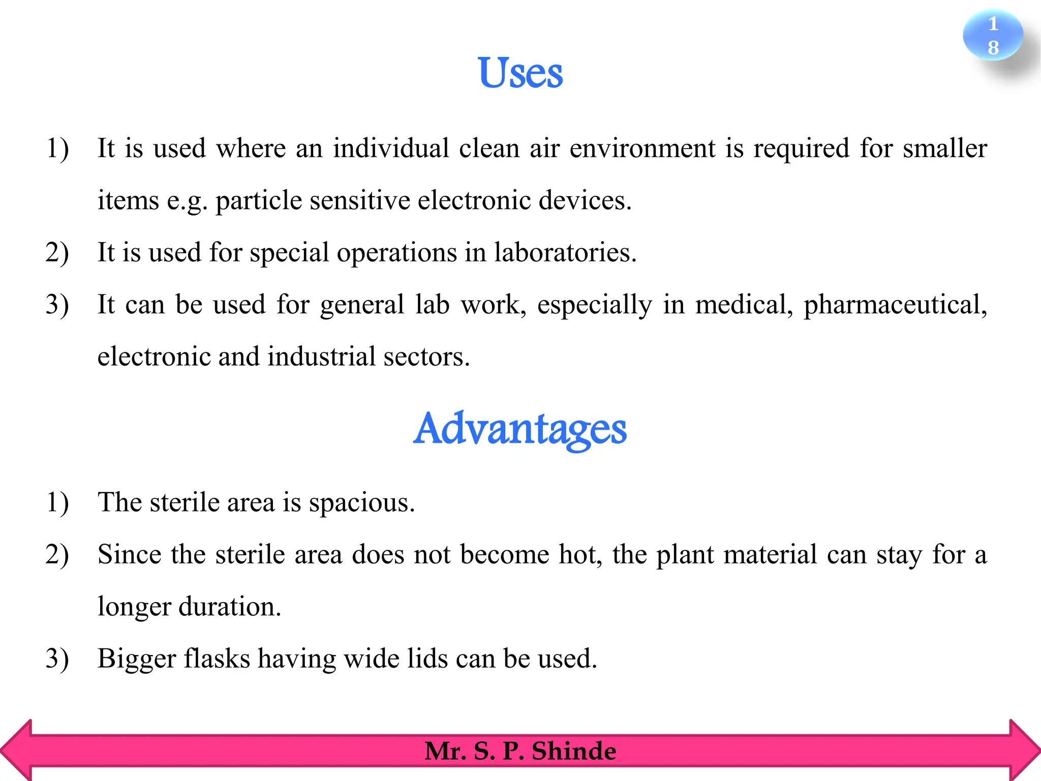 1
8
Mr. S. P. Shinde
1) It is used where an individual clean air environment is required for smaller
items e.g. particle sensitive electronic devices.
2) It is used for special operations in laboratories.
3) It can be used for general lab work, especially in medical, pharmaceutical,
electronic and industrial sectors.
1) The sterile area is spacious.
2) Since the sterile area does not become hot, the plant material can stay for a
longer duration.
3) Bigger flasks having wide lids can be used.
Uses
Advantages
 
