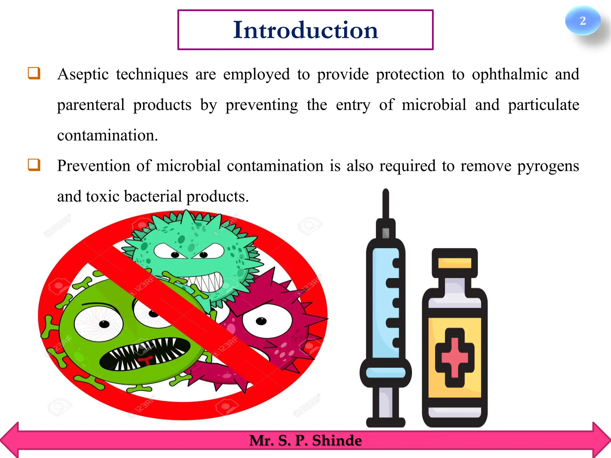 2
Introduction
Mr. S. P. Shinde
❑ Aseptic techniques are employed to provide protection to ophthalmic and
parenteral products by preventing the entry of microbial and particulate
contamination.
❑ Prevention of microbial contamination is also required to remove pyrogens
and toxic bacterial products.
 