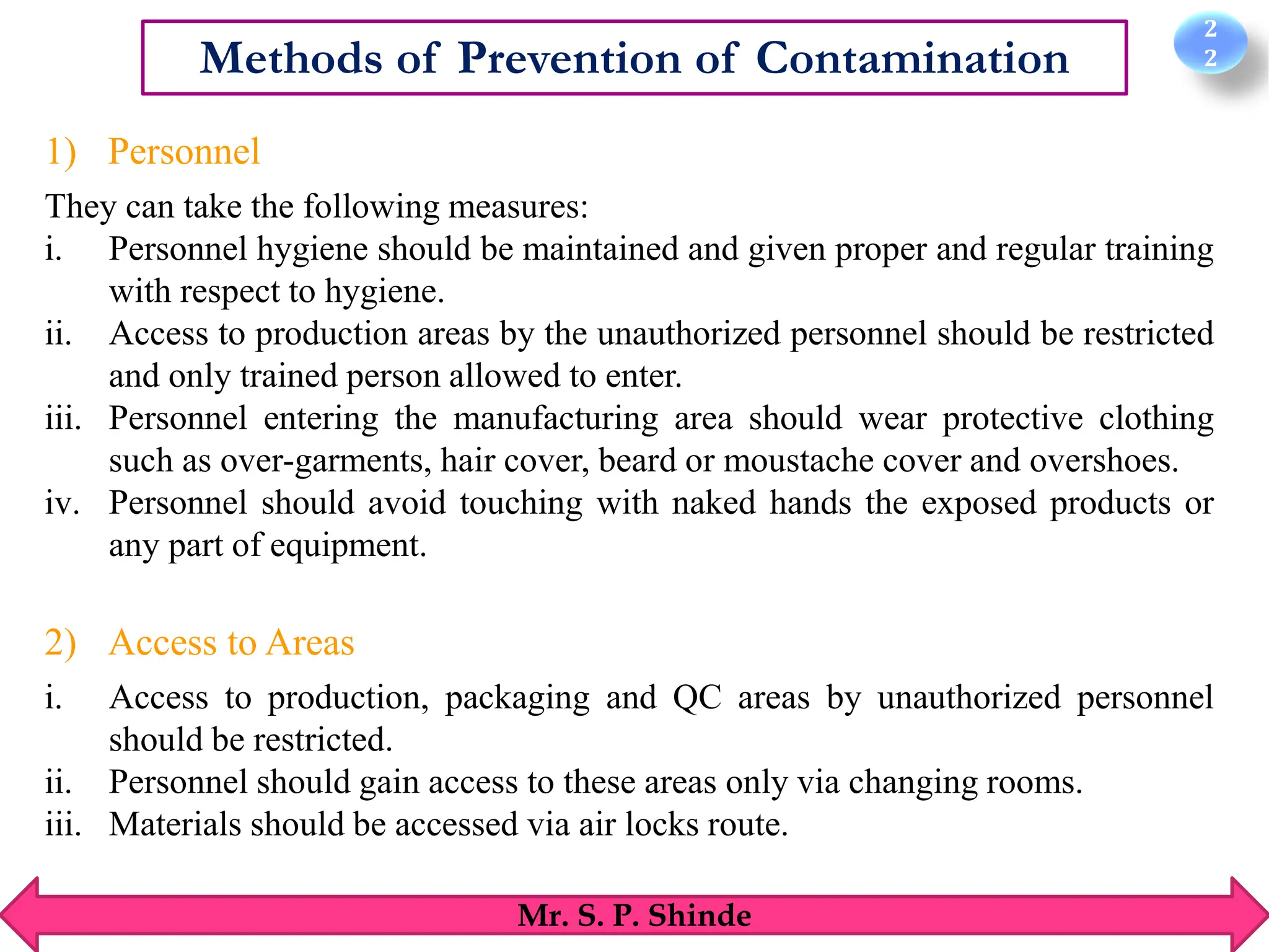 2
2
Mr. S. P. Shinde
Methods of Prevention of Contamination
1) Personnel
They can take the following measures:
i. Personnel hygiene should be maintained and given proper and regular training
with respect to hygiene.
ii. Access to production areas by the unauthorized personnel should be restricted
and only trained person allowed to enter.
iii. Personnel entering the manufacturing area should wear protective clothing
such as over-garments, hair cover, beard or moustache cover and overshoes.
iv. Personnel should avoid touching with naked hands the exposed products or
any part of equipment.
2) Access to Areas
i. Access to production, packaging and QC areas by unauthorized personnel
should be restricted.
ii. Personnel should gain access to these areas only via changing rooms.
iii. Materials should be accessed via air locks route.
 