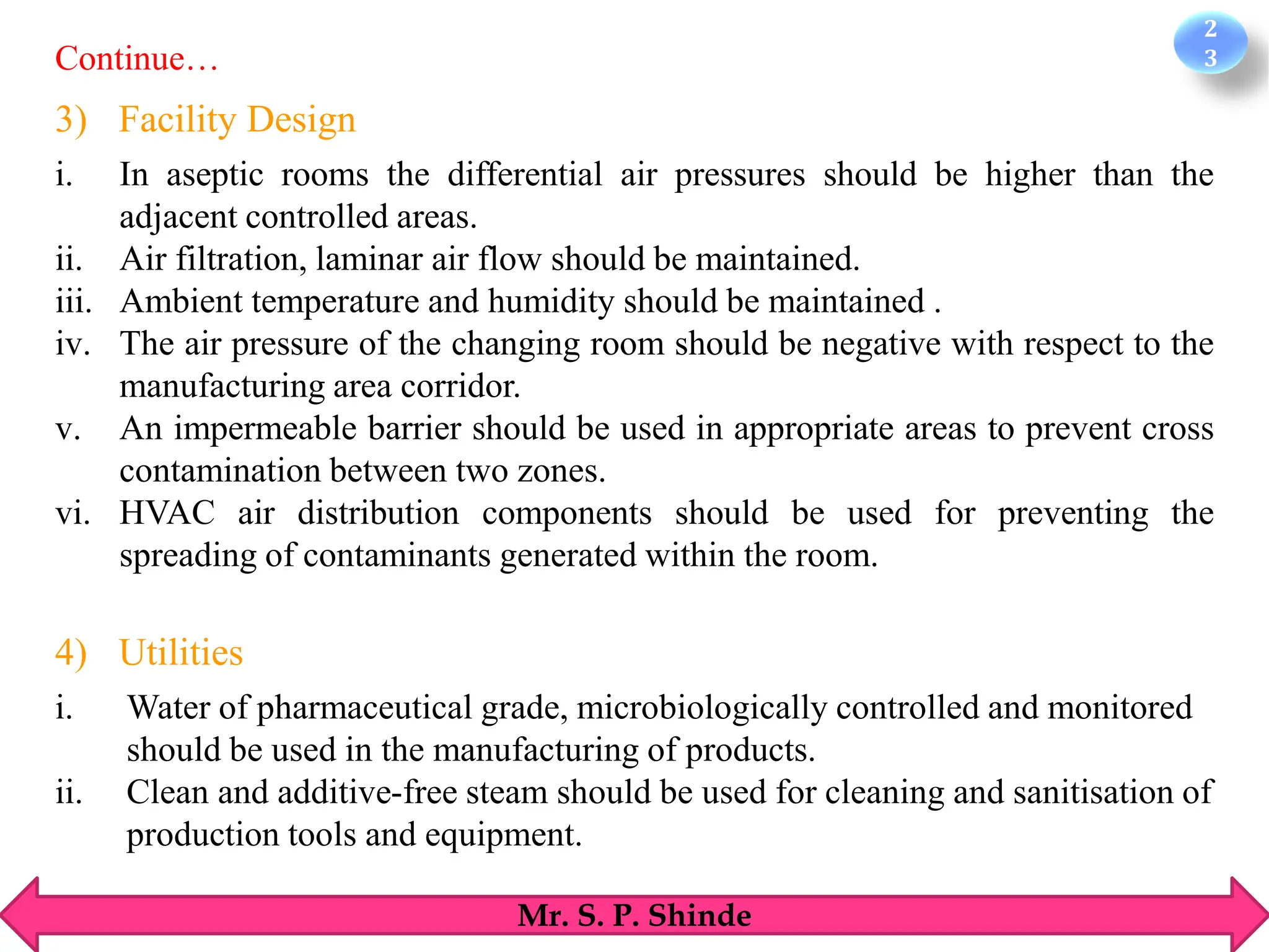 2
3
Mr. S. P. Shinde
3) Facility Design
i. In aseptic rooms the differential air pressures should be higher than the
adjacent controlled areas.
ii. Air filtration, laminar air flow should be maintained.
iii. Ambient temperature and humidity should be maintained .
iv. The air pressure of the changing room should be negative with respect to the
manufacturing area corridor.
v. An impermeable barrier should be used in appropriate areas to prevent cross
contamination between two zones.
vi. HVAC air distribution components should be used for preventing the
spreading of contaminants generated within the room.
4) Utilities
i. Water of pharmaceutical grade, microbiologically controlled and monitored
should be used in the manufacturing of products.
ii. Clean and additive-free steam should be used for cleaning and sanitisation of
production tools and equipment.
Continue…
 