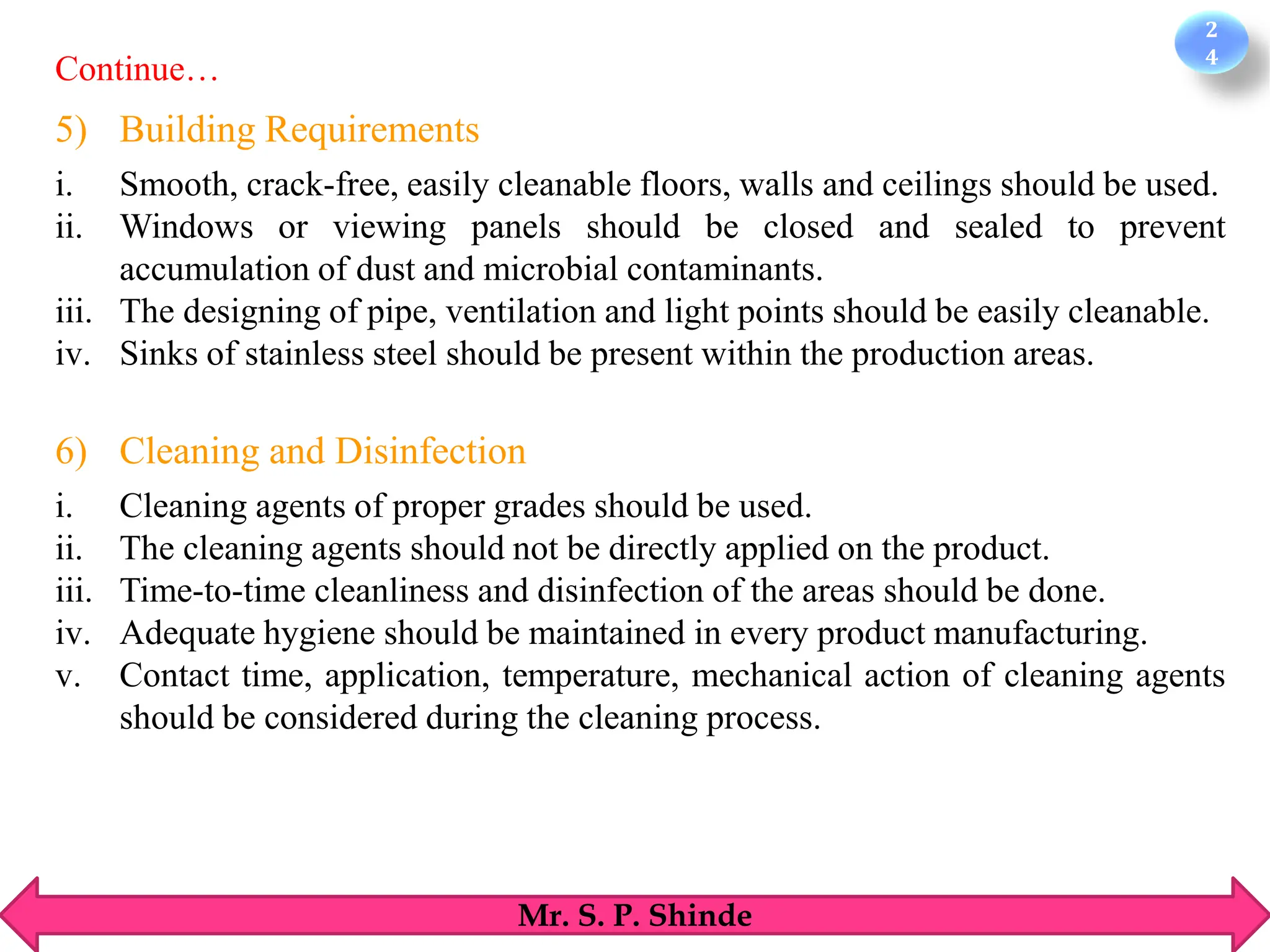 2
4
Mr. S. P. Shinde
5) Building Requirements
i. Smooth, crack-free, easily cleanable floors, walls and ceilings should be used.
ii. Windows or viewing panels should be closed and sealed to prevent
accumulation of dust and microbial contaminants.
iii. The designing of pipe, ventilation and light points should be easily cleanable.
iv. Sinks of stainless steel should be present within the production areas.
6) Cleaning and Disinfection
i. Cleaning agents of proper grades should be used.
ii. The cleaning agents should not be directly applied on the product.
iii. Time-to-time cleanliness and disinfection of the areas should be done.
iv. Adequate hygiene should be maintained in every product manufacturing.
v. Contact time, application, temperature, mechanical action of cleaning agents
should be considered during the cleaning process.
Continue…
 
