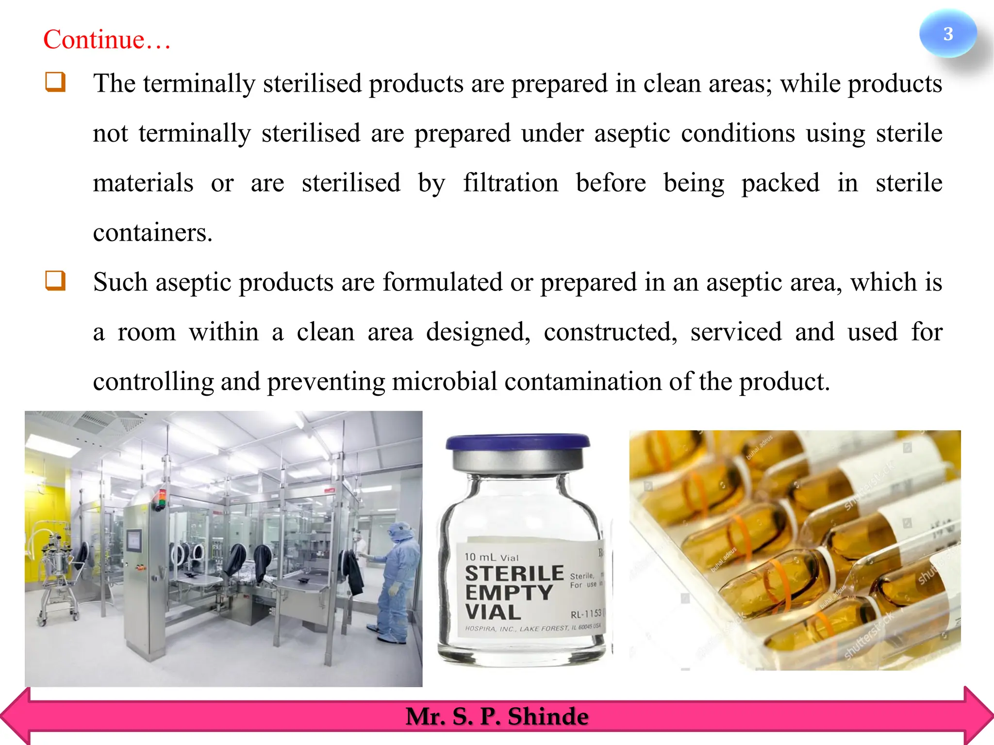 3
Mr. S. P. Shinde
❑ The terminally sterilised products are prepared in clean areas; while products
not terminally sterilised are prepared under aseptic conditions using sterile
materials or are sterilised by filtration before being packed in sterile
containers.
❑ Such aseptic products are formulated or prepared in an aseptic area, which is
a room within a clean area designed, constructed, serviced and used for
controlling and preventing microbial contamination of the product.
Continue…
 