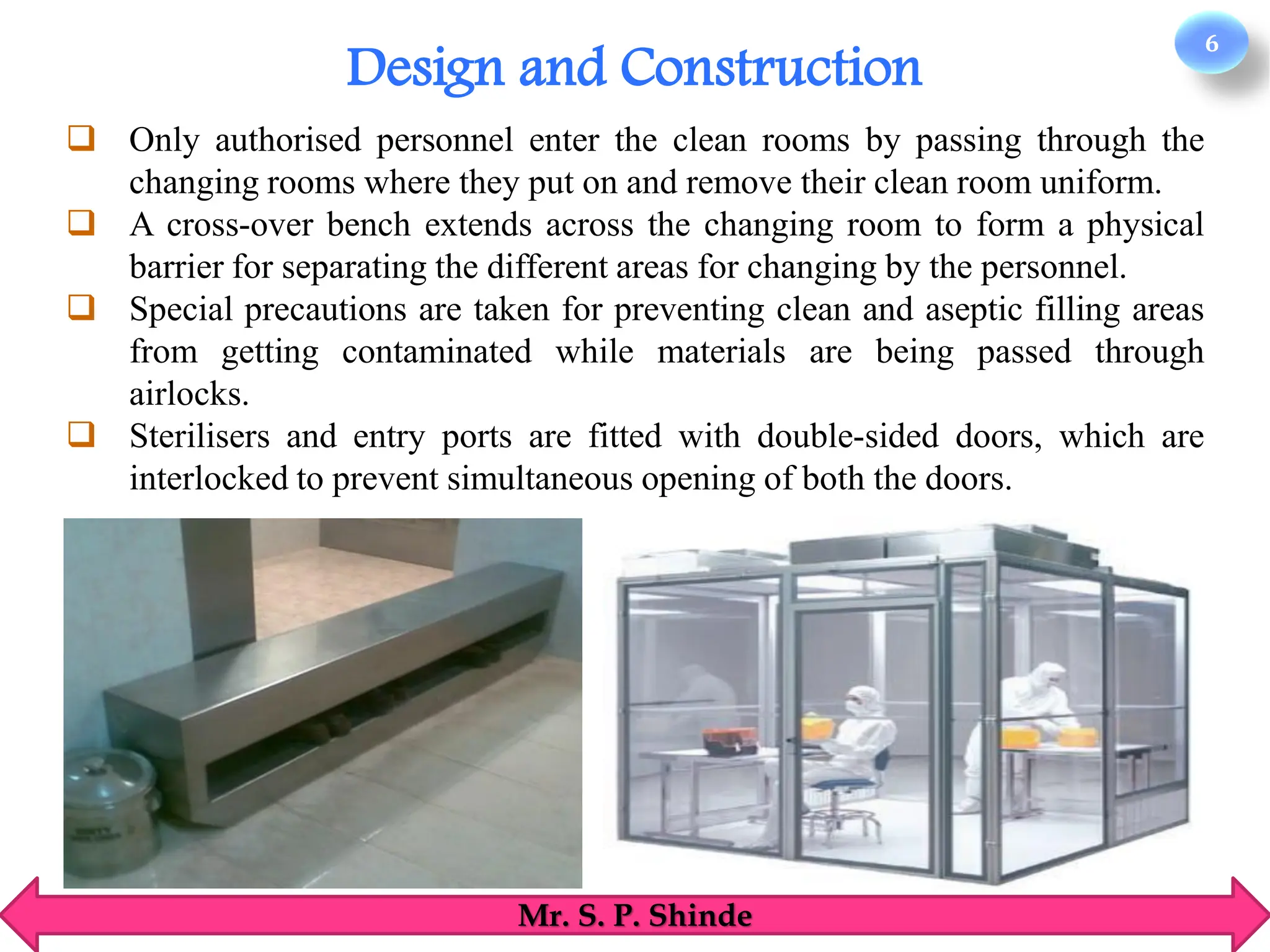 6
Mr. S. P. Shinde
❑ Only authorised personnel enter the clean rooms by passing through the
changing rooms where they put on and remove their clean room uniform.
❑ A cross-over bench extends across the changing room to form a physical
barrier for separating the different areas for changing by the personnel.
❑ Special precautions are taken for preventing clean and aseptic filling areas
from getting contaminated while materials are being passed through
airlocks.
❑ Sterilisers and entry ports are fitted with double-sided doors, which are
interlocked to prevent simultaneous opening of both the doors.
Design and Construction
 