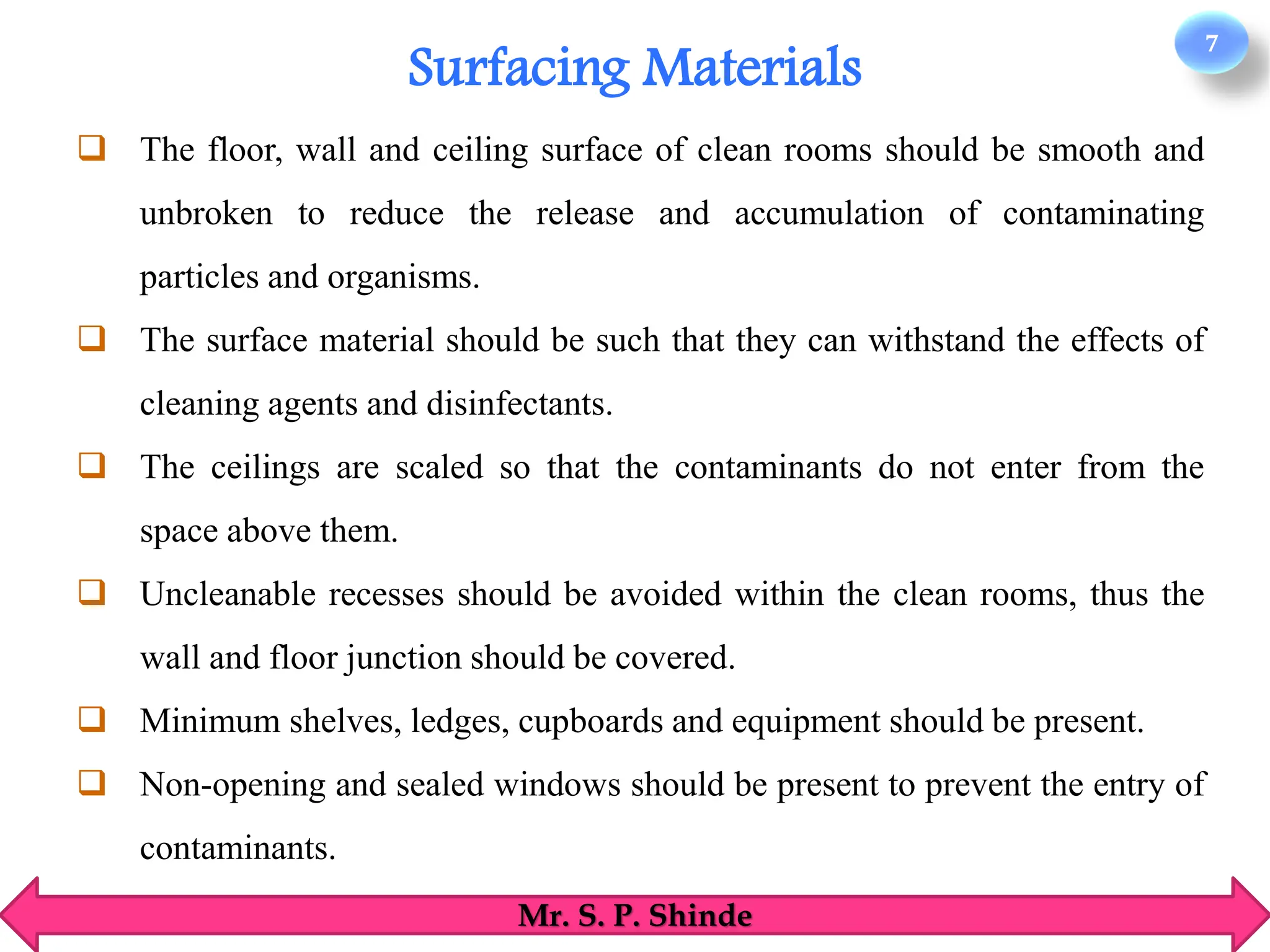 7
Mr. S. P. Shinde
❑ The floor, wall and ceiling surface of clean rooms should be smooth and
unbroken to reduce the release and accumulation of contaminating
particles and organisms.
❑ The surface material should be such that they can withstand the effects of
cleaning agents and disinfectants.
❑ The ceilings are scaled so that the contaminants do not enter from the
space above them.
❑ Uncleanable recesses should be avoided within the clean rooms, thus the
wall and floor junction should be covered.
❑ Minimum shelves, ledges, cupboards and equipment should be present.
❑ Non-opening and sealed windows should be present to prevent the entry of
contaminants.
Surfacing Materials
 