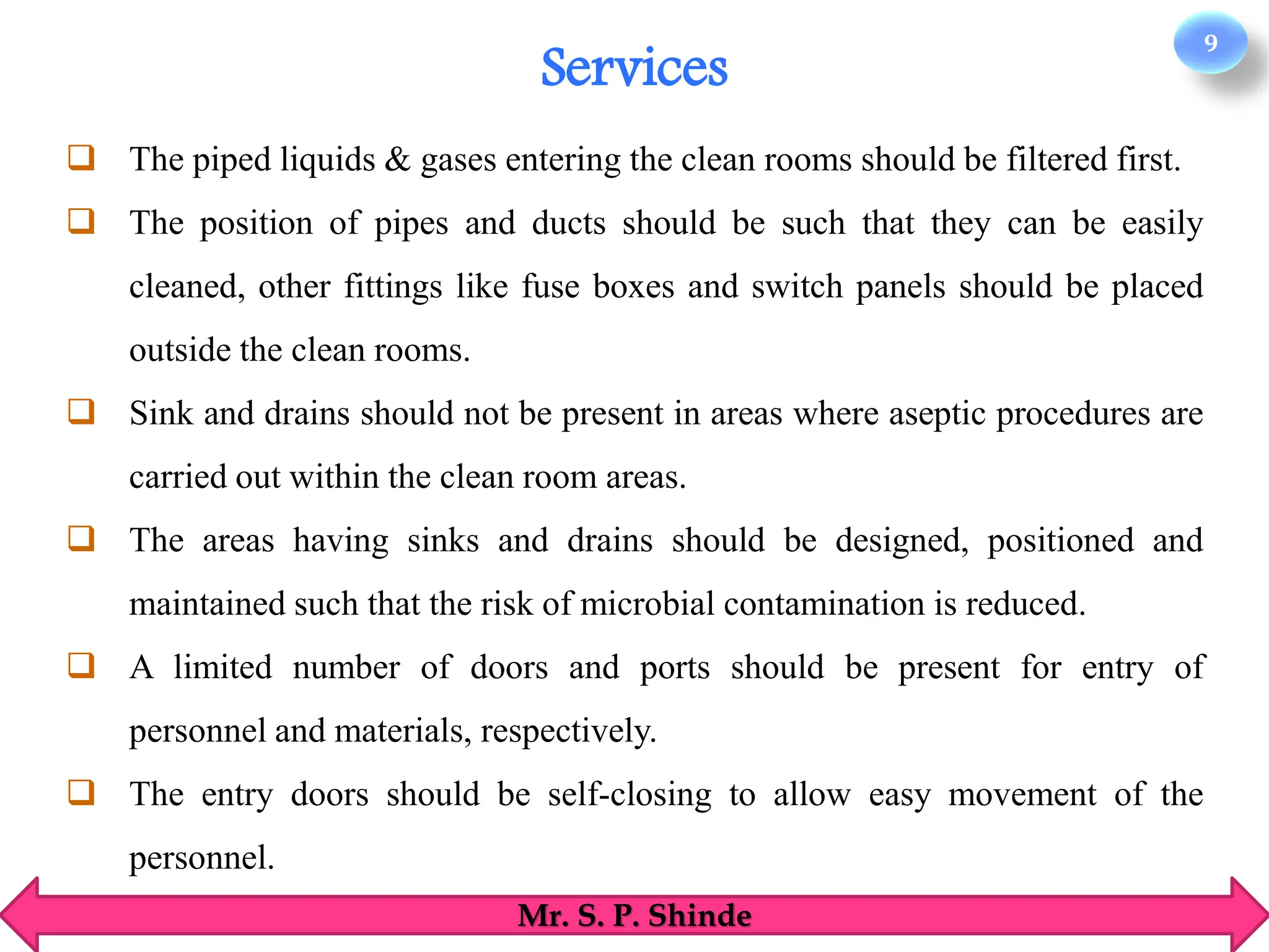 9
Mr. S. P. Shinde
❑ The piped liquids & gases entering the clean rooms should be filtered first.
❑ The position of pipes and ducts should be such that they can be easily
cleaned, other fittings like fuse boxes and switch panels should be placed
outside the clean rooms.
❑ Sink and drains should not be present in areas where aseptic procedures are
carried out within the clean room areas.
❑ The areas having sinks and drains should be designed, positioned and
maintained such that the risk of microbial contamination is reduced.
❑ A limited number of doors and ports should be present for entry of
personnel and materials, respectively.
❑ The entry doors should be self-closing to allow easy movement of the
personnel.
Services
 