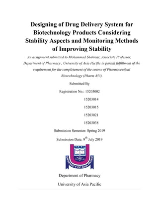 Designing of Drug Delivery System for
Biotechnology Products Considering
Stability Aspects and Monitoring Methods
of Improving Stability
An assignment submitted to Mohammad Shahriar, Associate Professor,
Department of Pharmacy , University of Asia Pacific in partial fulfillment of the
requirement for the completement of the course of Pharmaceutical
Biotechnology (Pharm 453).
Submitted By
Registration No.: 15203002
15203014
15203015
15203021
15203038
Submission Semester: Spring 2019
Submission Date: 9
th
July 2019
Department of Pharmacy
University of Asia Pacific
 
