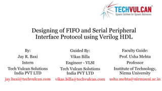 Designing of FIFO and Serial Peripheral 
Interface Protocol using Verilog HDL 
By: 
Jay R. Baxi 
Intern 
Tech Vulcan Solutions 
India PVT LTD 
jay.baxi@techvulcan.com 
Guided By: 
Vikas Billa 
Engineer - VLSI 
Tech Vulcan Solutions 
India PVT LTD 
vikas.billa@techvulcan.com 
Faculty Guide: 
Prof. Usha Mehta 
Professor 
Institute of Technology, 
Nirma University 
usha.mehta@nirmauni.ac.in 
 