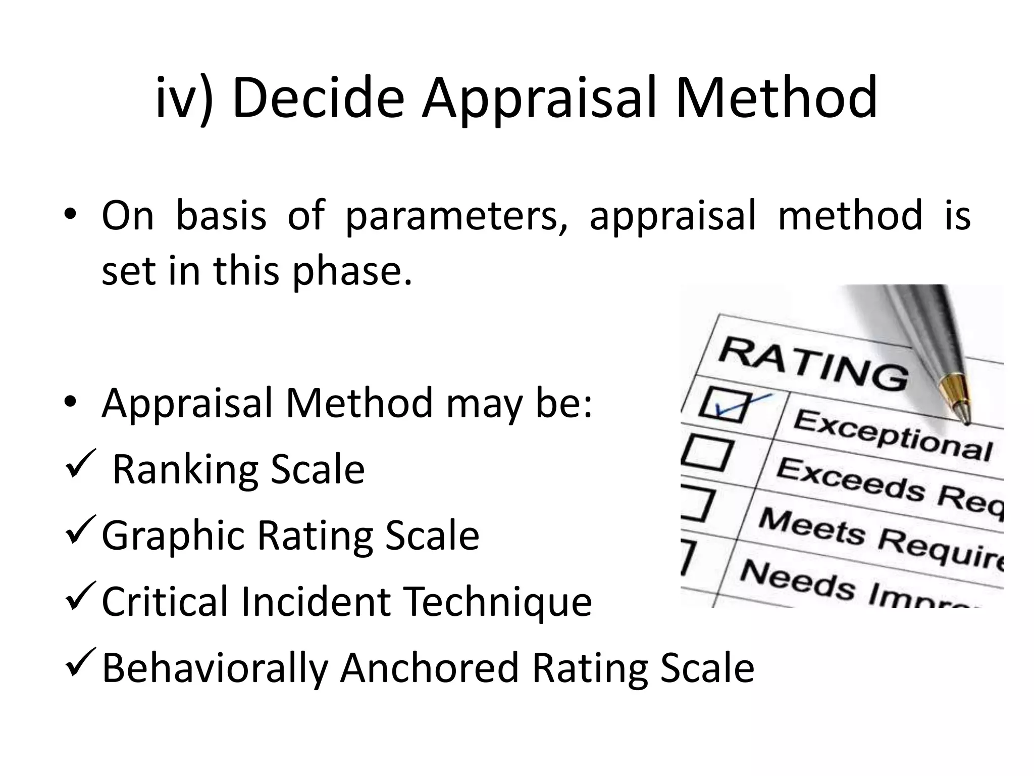 iv) Decide Appraisal Method
• On basis of parameters, appraisal method is
set in this phase.
• Appraisal Method may be:
 Ranking Scale
Graphic Rating Scale
Critical Incident Technique
Behaviorally Anchored Rating Scale
 
