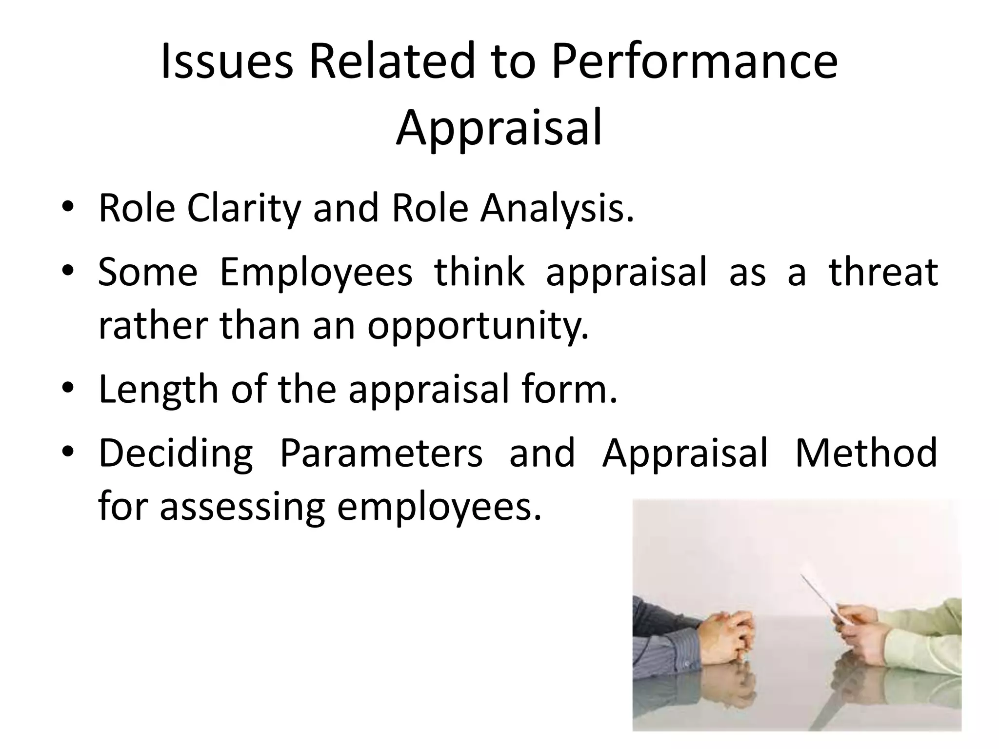 Issues Related to Performance
Appraisal
• Role Clarity and Role Analysis.
• Some Employees think appraisal as a threat
rather than an opportunity.
• Length of the appraisal form.
• Deciding Parameters and Appraisal Method
for assessing employees.
 