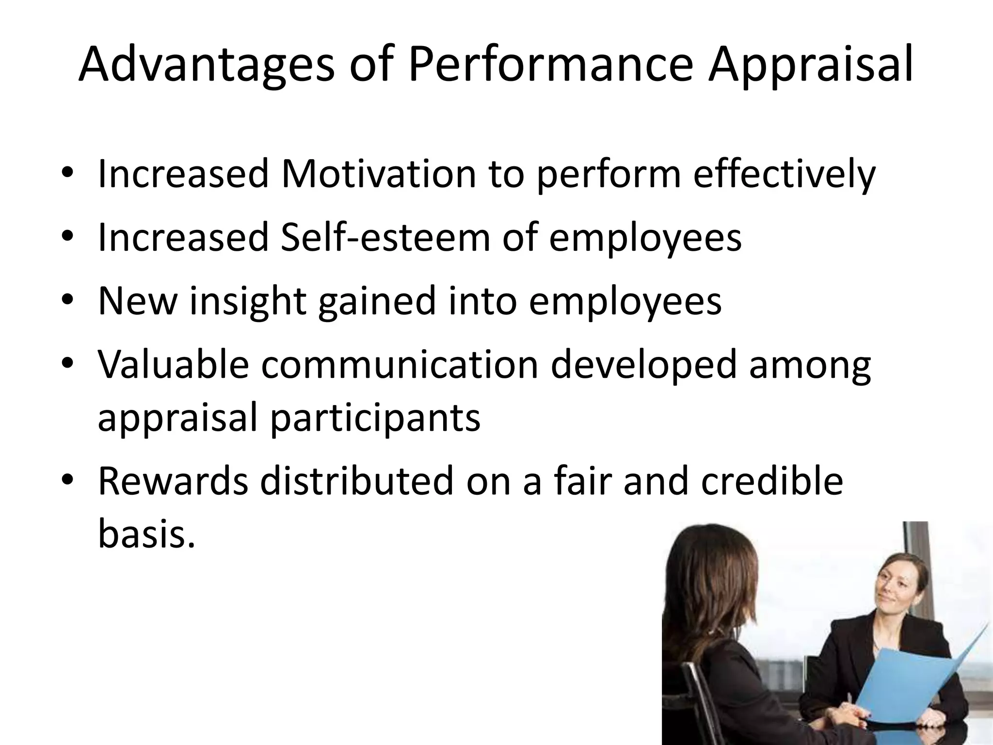 Advantages of Performance Appraisal
• Increased Motivation to perform effectively
• Increased Self-esteem of employees
• New insight gained into employees
• Valuable communication developed among
appraisal participants
• Rewards distributed on a fair and credible
basis.
 