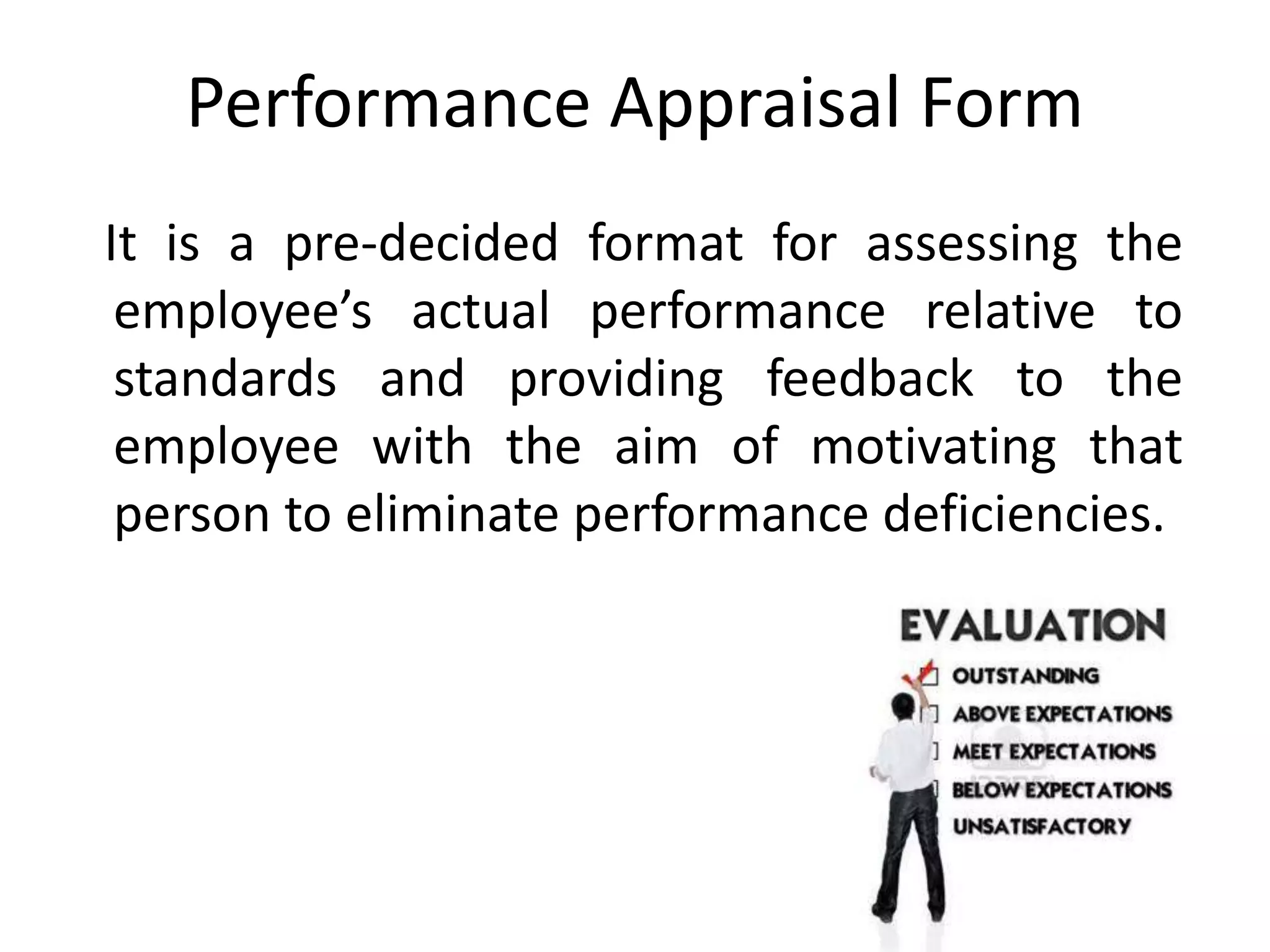 Performance Appraisal Form
It is a pre-decided format for assessing the
employee’s actual performance relative to
standards and providing feedback to the
employee with the aim of motivating that
person to eliminate performance deficiencies.
 