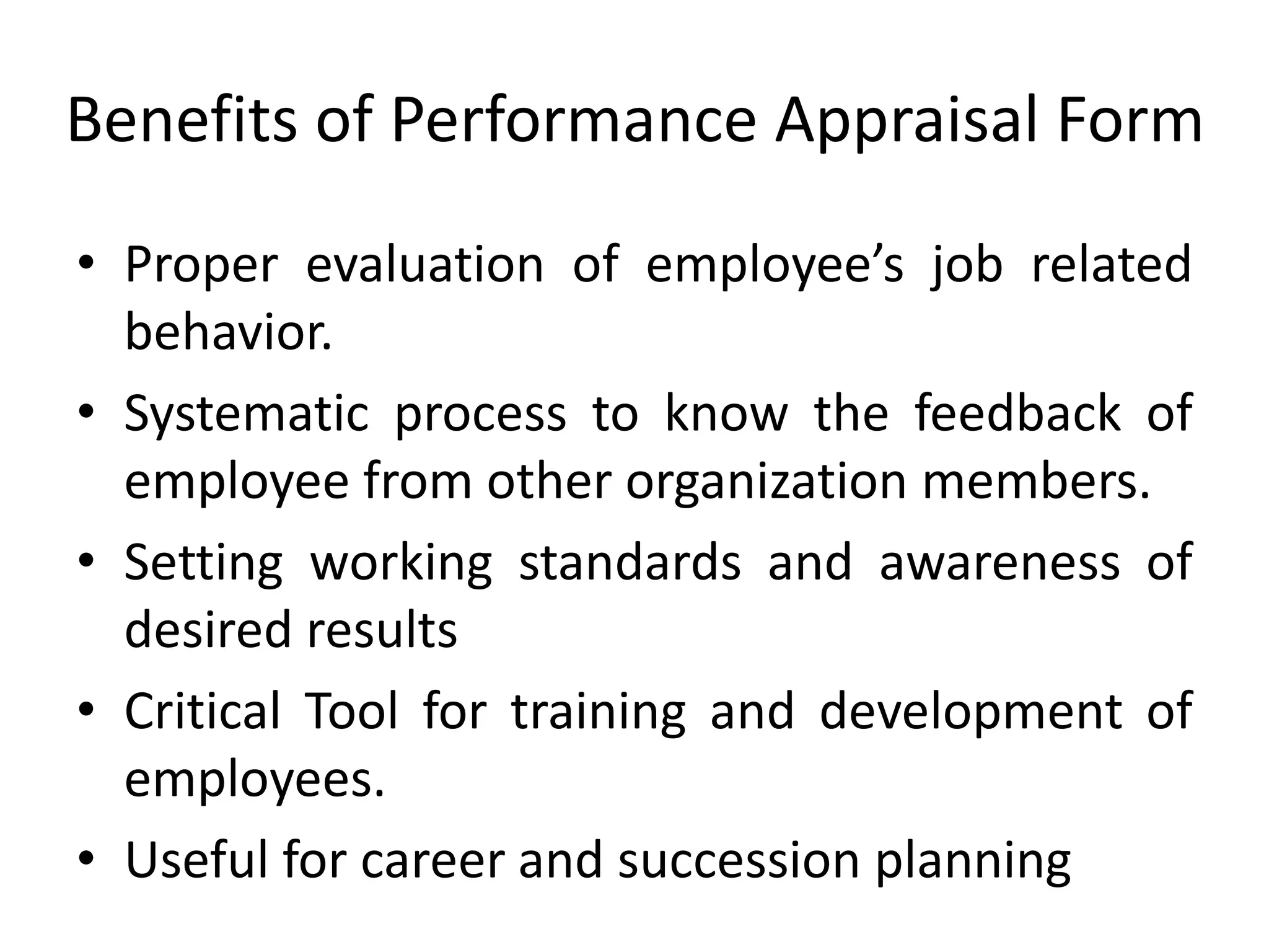 Benefits of Performance Appraisal Form
• Proper evaluation of employee’s job related
behavior.
• Systematic process to know the feedback of
employee from other organization members.
• Setting working standards and awareness of
desired results
• Critical Tool for training and development of
employees.
• Useful for career and succession planning
 