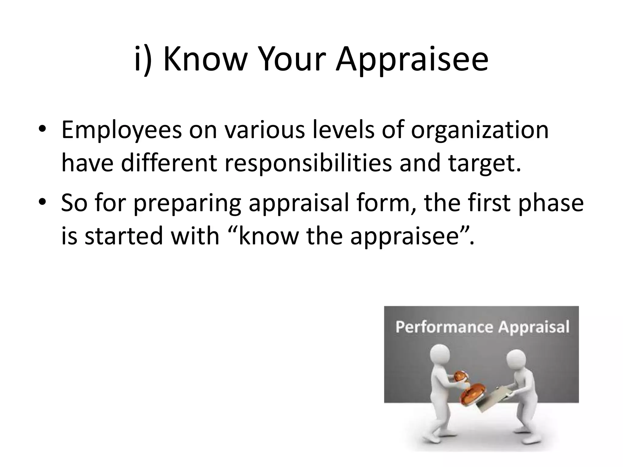 i) Know Your Appraisee
• Employees on various levels of organization
have different responsibilities and target.
• So for preparing appraisal form, the first phase
is started with “know the appraisee”.
 