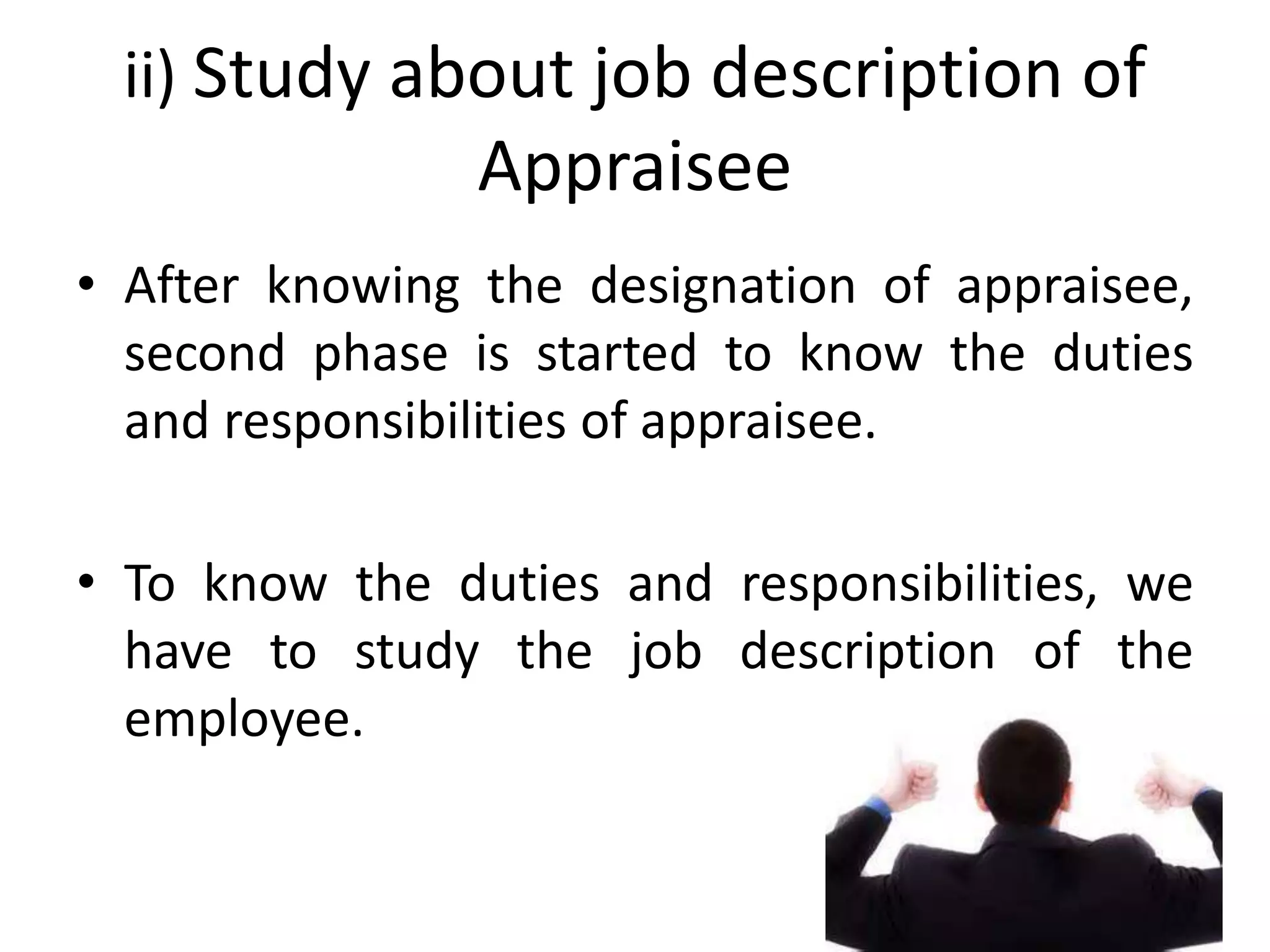 ii) Study about job description of
Appraisee
• After knowing the designation of appraisee,
second phase is started to know the duties
and responsibilities of appraisee.
• To know the duties and responsibilities, we
have to study the job description of the
employee.
 